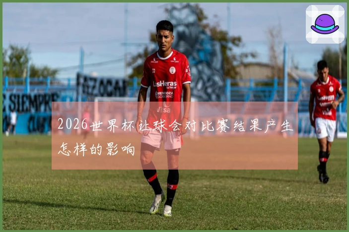 2026世界杯让球会对比赛结果产生怎样的影响