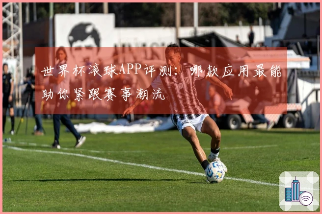 世界杯滚球APP评测：哪款应用最能助你紧跟赛事潮流