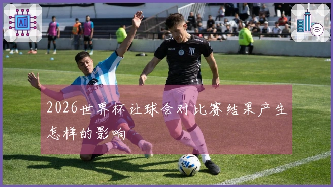 2026世界杯让球会对比赛结果产生怎样的影响